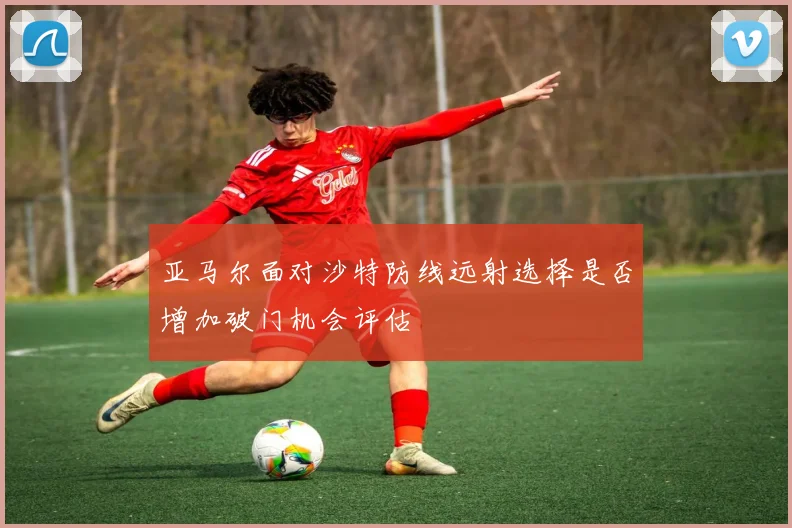 亚马尔面对沙特防线远射选择是否增加破门机会评估