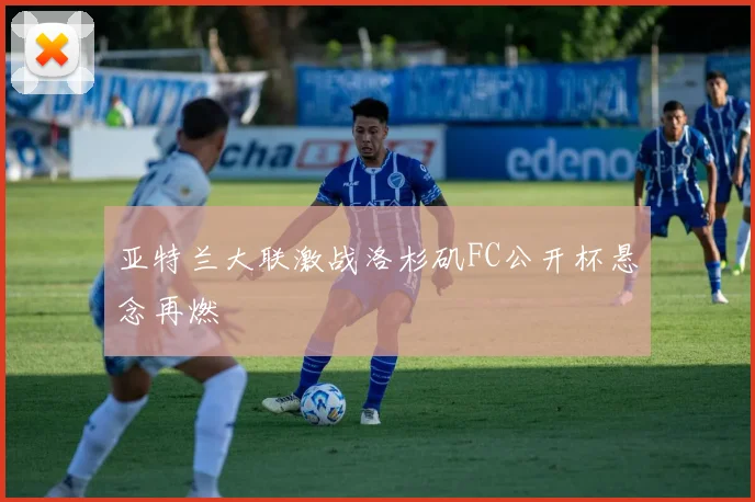 亚特兰大联激战洛杉矶FC公开杯悬念再燃