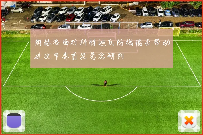 朗赫洛面对科特迪瓦防线能否带动进攻节奏首发悬念研判