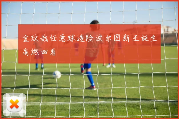 金玟哉任意球造险波尔图新王诞生高燃回看