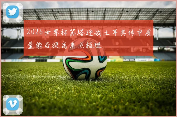 2026世界杯苏塔迎战土耳其传中质量能否提高看点梳理
