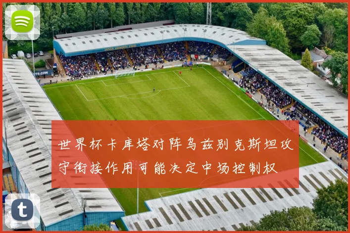 世界杯卡库塔对阵乌兹别克斯坦攻守衔接作用可能决定中场控制权