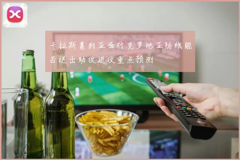 卡拉斯基利亚面对克罗地亚防线能否送出助攻进攻重点预测