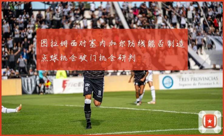 图拉姆面对塞内加尔防线能否制造点球机会破门机会研判